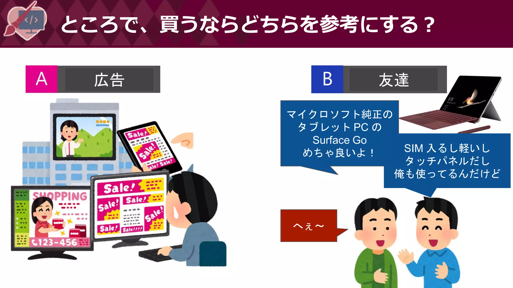 ところで、買うならどちらを参考にする？
広告 友達
マイクロソフト純正の
タブレット PC の
Surface Go
めちゃ良いよ！
へぇ～
SIM 入るし軽いし
タッチパネルだし
俺も使ってるんだけど
 