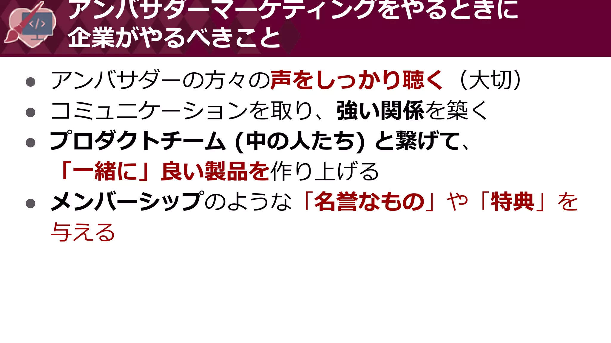 ● アンバサダーの方々の声をしっかり聴く（大切）
● コミュニケーションを取り、強い関係を築く
● プロダクトチーム (中の人たち) と繋げて、
「一緒に」良い製品を作り上げる
● メンバーシップのような「名誉なもの」や「特典」を
与える
アンバサダーマーケティングをやるときに
企業がやるべきこと
 