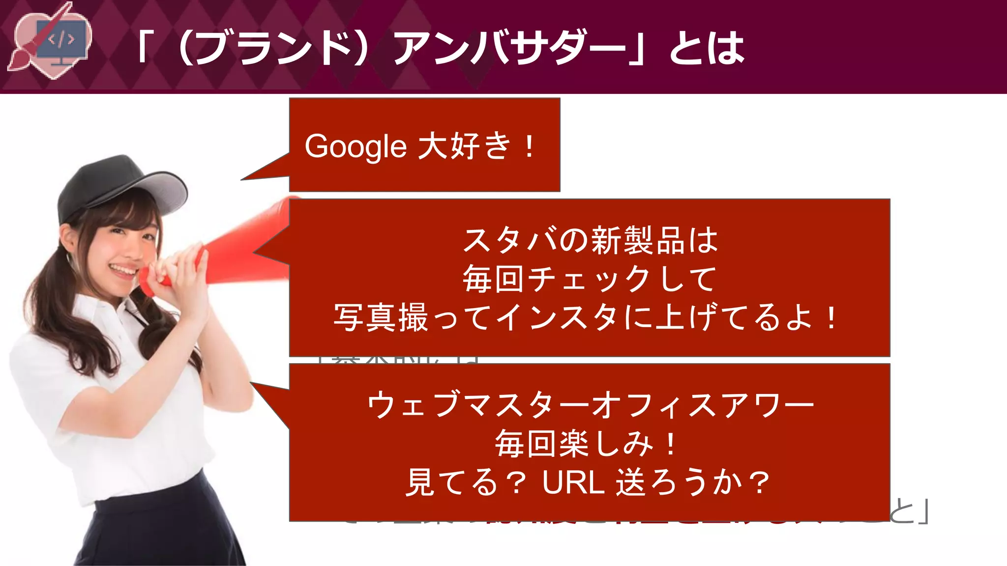 「（ブランド）アンバサダー」とは
「基本的には、
自分のネットワーク(人脈)内に
その企業を広めて、
その企業の認知度と利益を上げる人のこと」
Google 大好き！
スタバの新製品は
毎回チェックして
写真撮ってインスタに上げてるよ！
ウェブマスターオフィスアワー
毎回楽しみ！
見てる？ URL 送ろうか？
 