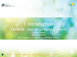 1 Introduction
Ceracle : plus qu’un appel à projets
Cluster Tweed
Pôle MecaTech
avec support du Cabinet du Ministre Borsus
1 Séminaire "Green Integrated Energy" | Engie Laborelec - 26 novembre 2019
 