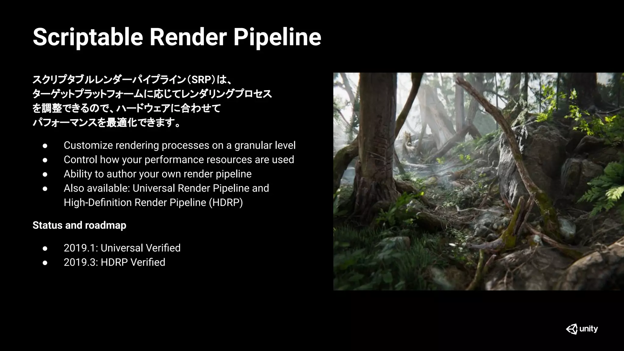Scriptable Render Pipeline
スクリプタブルレンダーパイプライン（SRP）は、
ターゲットプラットフォームに応じてレンダリングプロセス
を調整できるので、ハードウェアに合わせて
パフォーマンスを最適化できます。
● Customize rendering processes on a granular level
● Control how your performance resources are used
● Ability to author your own render pipeline
● Also available: Universal Render Pipeline and
High-Deﬁnition Render Pipeline (HDRP)
Status and roadmap
● 2019.1: Universal Veriﬁed
● 2019.3: HDRP Veriﬁed
 
