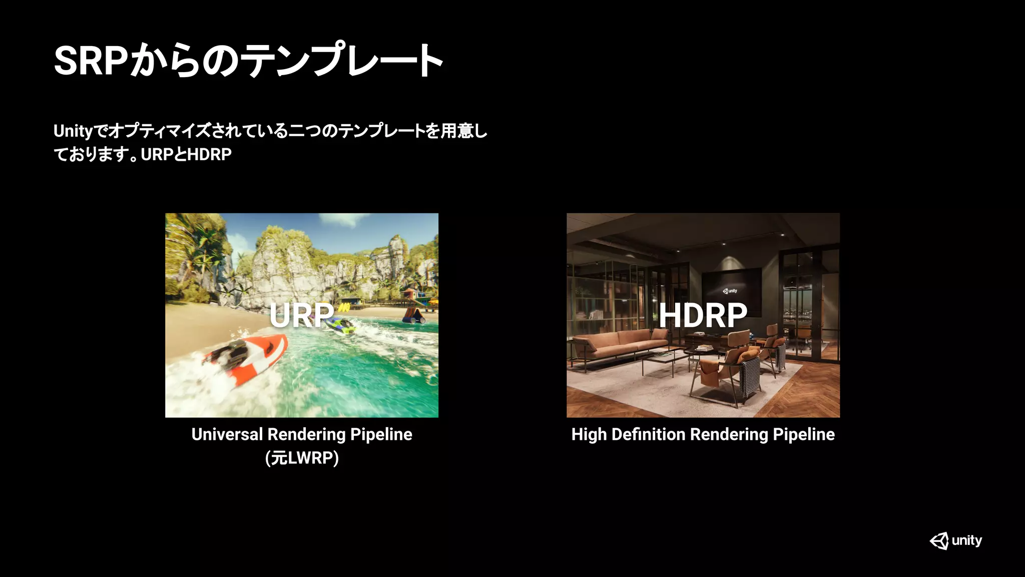 SRPからのテンプレート
HDRPURP
Unityでオプティマイズされている二つのテンプレートを用意し
ております。URPとHDRP
Universal Rendering Pipeline
(元LWRP)
High Deﬁnition Rendering Pipeline
 