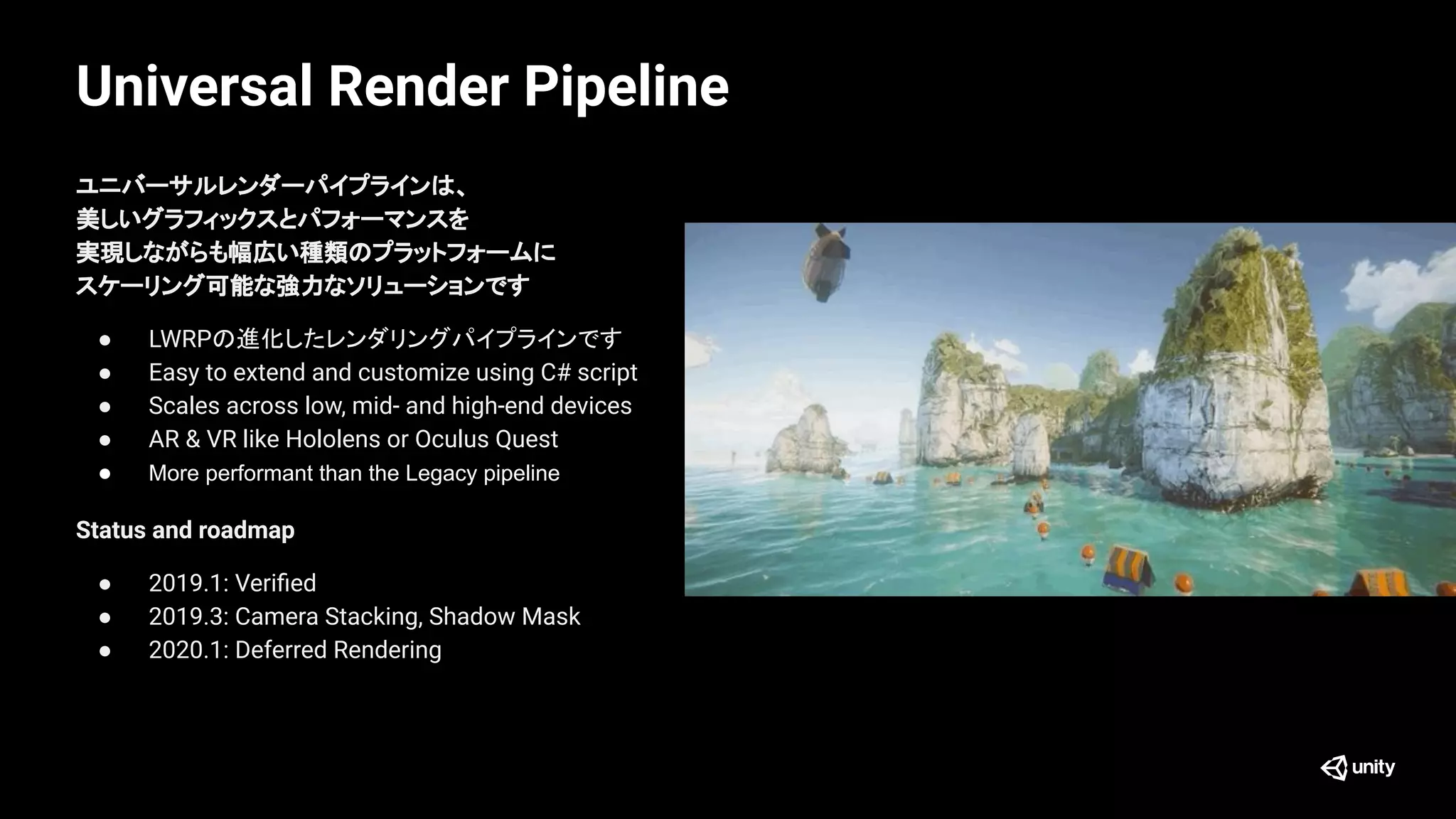 Universal Render Pipeline
ユニバーサルレンダーパイプラインは、
美しいグラフィックスとパフォーマンスを
実現しながらも幅広い種類のプラットフォームに
スケーリング可能な強力なソリューションです
● LWRPの進化したレンダリングパイプラインです
● Easy to extend and customize using C# script
● Scales across low, mid- and high-end devices
● AR & VR like Hololens or Oculus Quest
● More performant than the Legacy pipeline
Status and roadmap
● 2019.1: Veriﬁed
● 2019.3: Camera Stacking, Shadow Mask
● 2020.1: Deferred Rendering
 