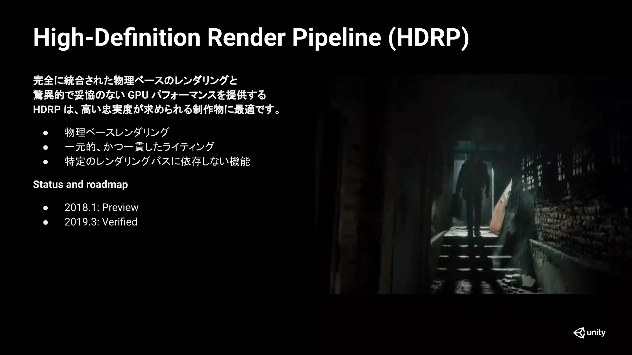 High-Deﬁnition Render Pipeline (HDRP)
完全に統合された物理ベースのレンダリングと
驚異的で妥協のない GPU パフォーマンスを提供する
HDRP は、高い忠実度が求められる制作物に最適です。
● 物理ベースレンダリング
● 一元的、かつ一貫したライティング
● 特定のレンダリングパスに依存しない機能
Status and roadmap
● 2018.1: Preview
● 2019.3: Veriﬁed
 