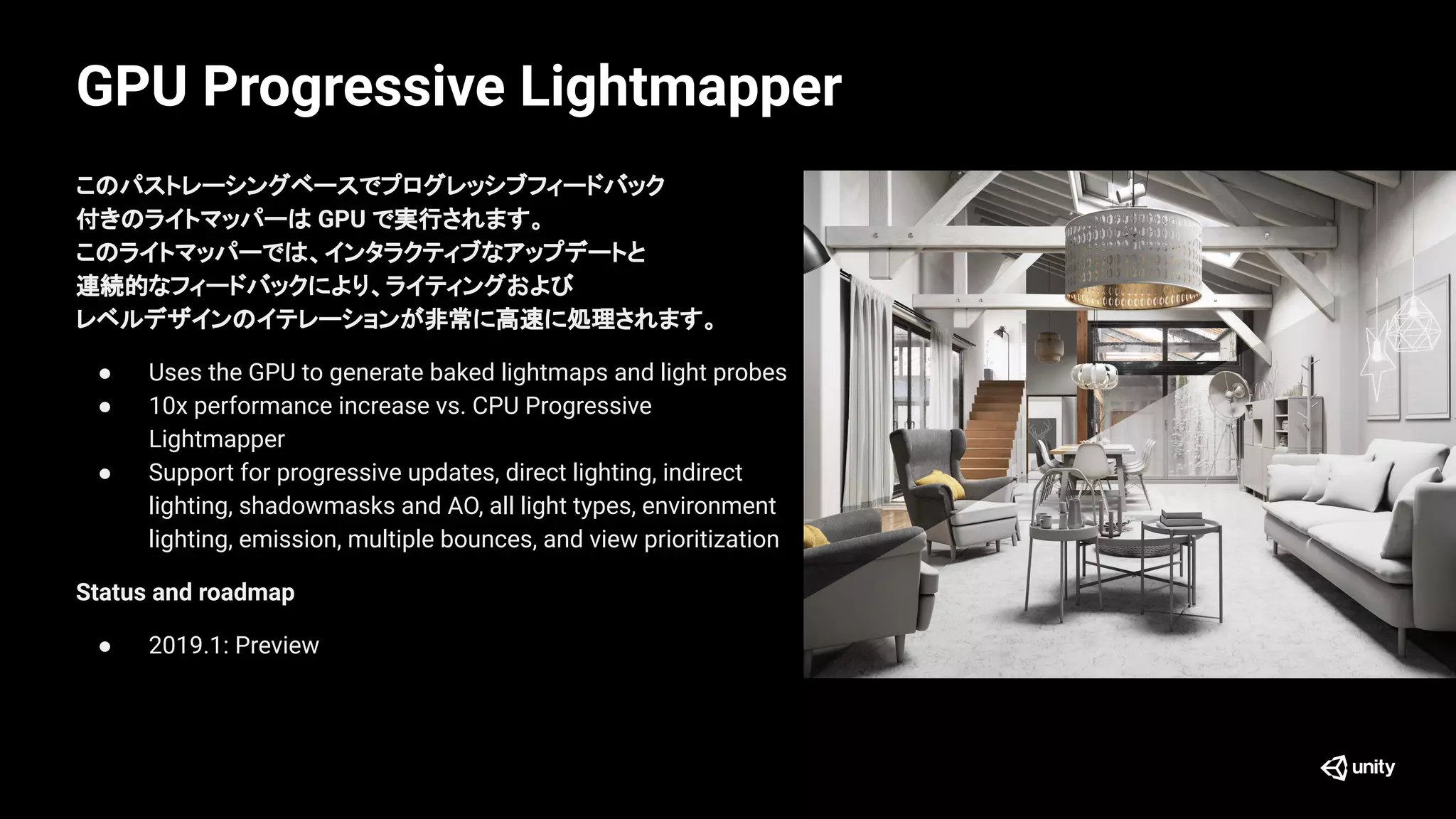 GPU Progressive Lightmapper
このパストレーシングベースでプログレッシブフィードバック
付きのライトマッパーは GPU で実行されます。
このライトマッパーでは、インタラクティブなアップデートと
連続的なフィードバックにより、ライティングおよび
レベルデザインのイテレーションが非常に高速に処理されます。
● Uses the GPU to generate baked lightmaps and light probes
● 10x performance increase vs. CPU Progressive
Lightmapper
● Support for progressive updates, direct lighting, indirect
lighting, shadowmasks and AO, all light types, environment
lighting, emission, multiple bounces, and view prioritization
Status and roadmap
● 2019.1: Preview
 