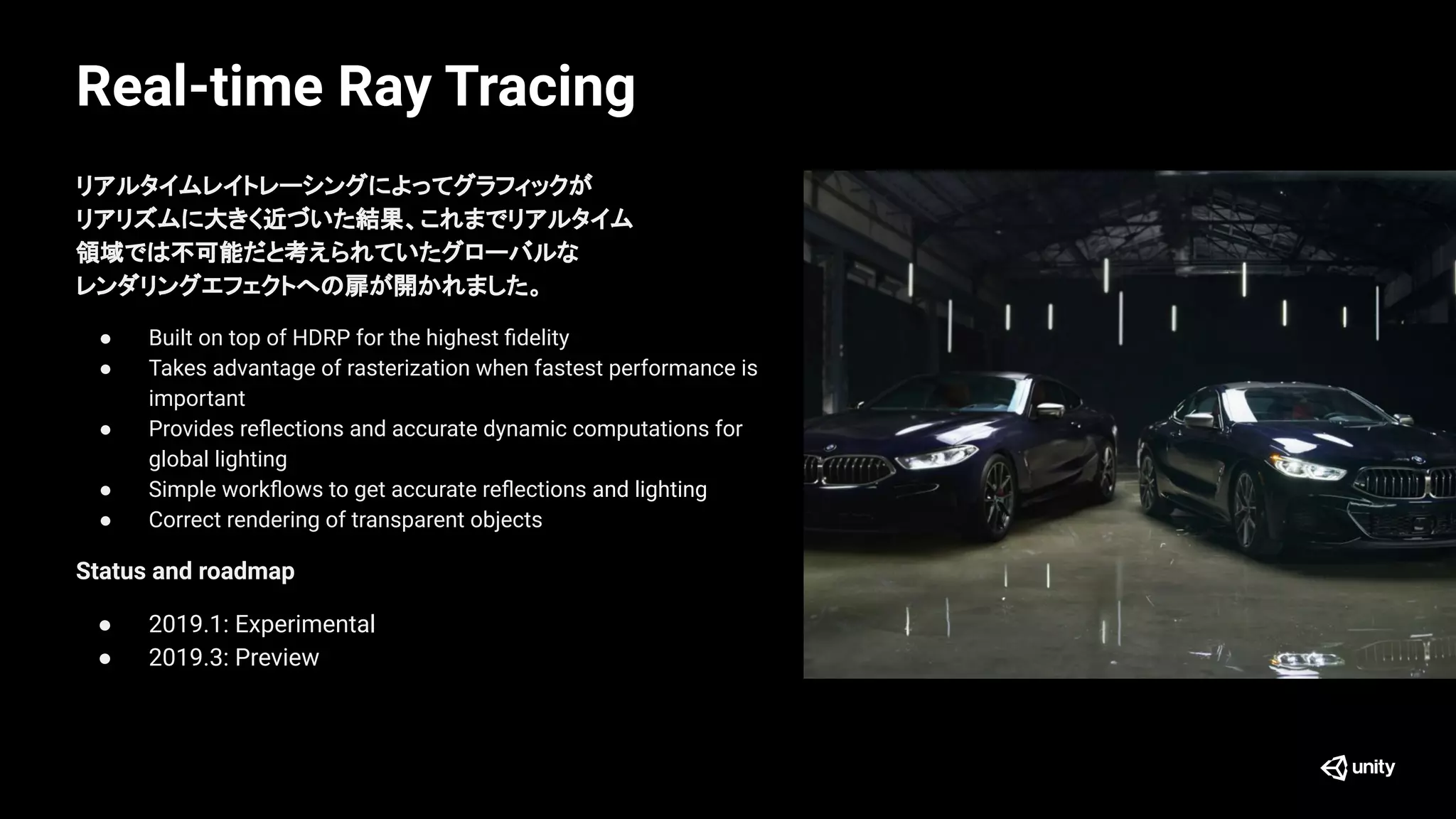 Real-time Ray Tracing
リアルタイムレイトレーシングによってグラフィックが
リアリズムに大きく近づいた結果、これまでリアルタイム
領域では不可能だと考えられていたグローバルな
レンダリングエフェクトへの扉が開かれました。
● Built on top of HDRP for the highest ﬁdelity
● Takes advantage of rasterization when fastest performance is
important
● Provides reﬂections and accurate dynamic computations for
global lighting
● Simple workﬂows to get accurate reﬂections and lighting
● Correct rendering of transparent objects
Status and roadmap
● 2019.1: Experimental
● 2019.3: Preview
 