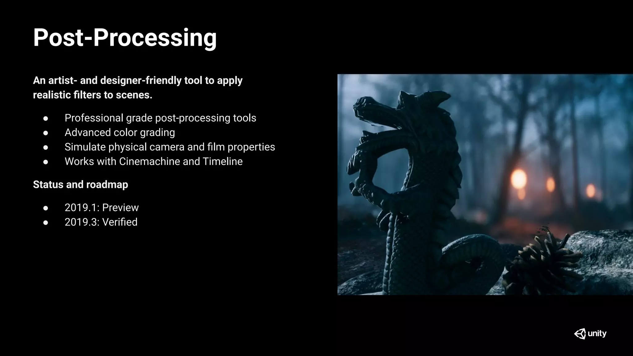 Post-Processing
An artist- and designer-friendly tool to apply
realistic ﬁlters to scenes.
● Professional grade post-processing tools
● Advanced color grading
● Simulate physical camera and ﬁlm properties
● Works with Cinemachine and Timeline
Status and roadmap
● 2019.1: Preview
● 2019.3: Veriﬁed
 
