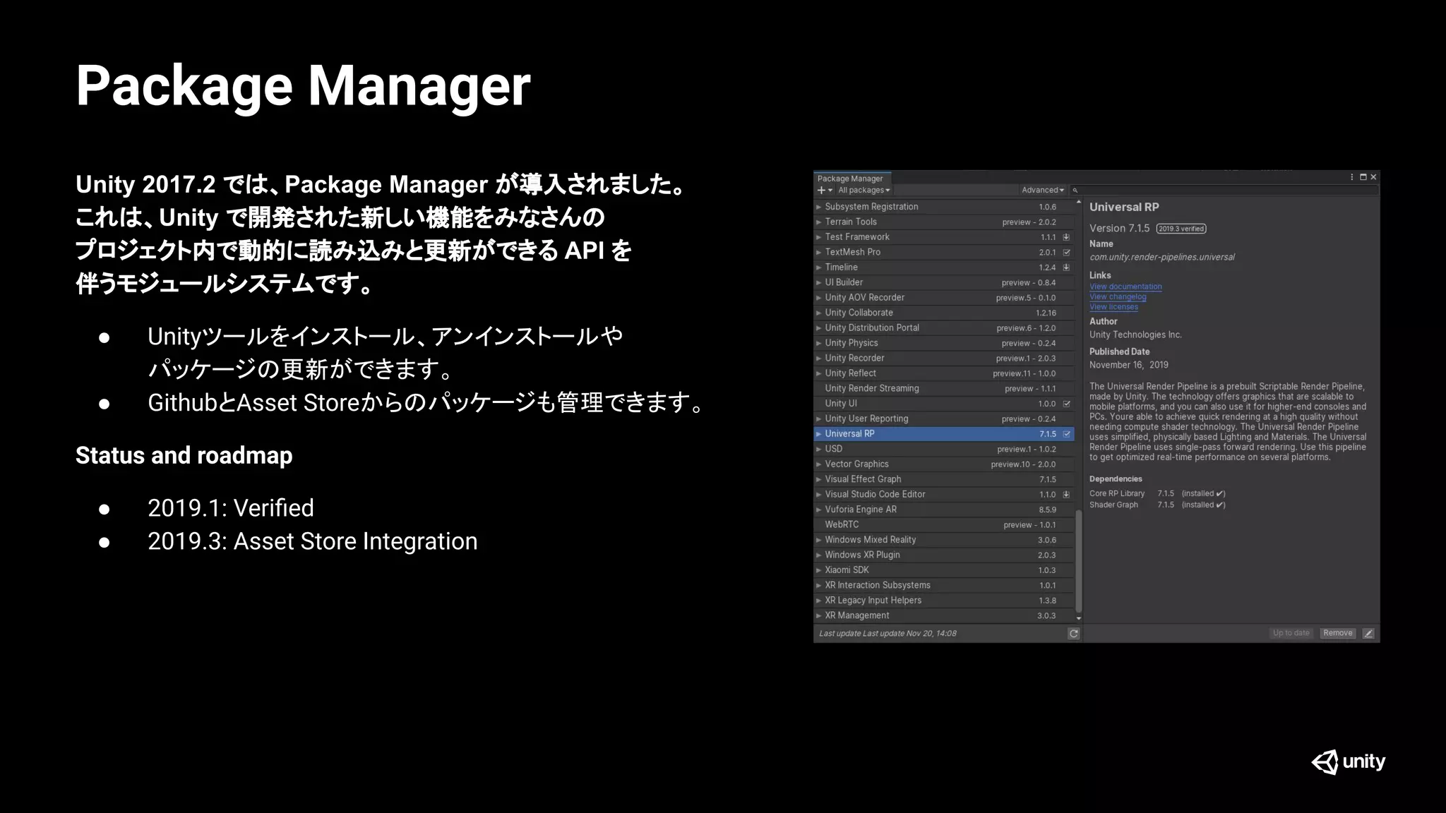 Package Manager
Unity 2017.2 では、Package Manager が導入されました。
これは、Unity で開発された新しい機能をみなさんの
プロジェクト内で動的に読み込みと更新ができる API を
伴うモジュールシステムです。
● Unityツールをインストール、アンインストールや
パッケージの更新ができます。
● GithubとAsset Storeからのパッケージも管理できます。
Status and roadmap
● 2019.1: Veriﬁed
● 2019.3: Asset Store Integration
 