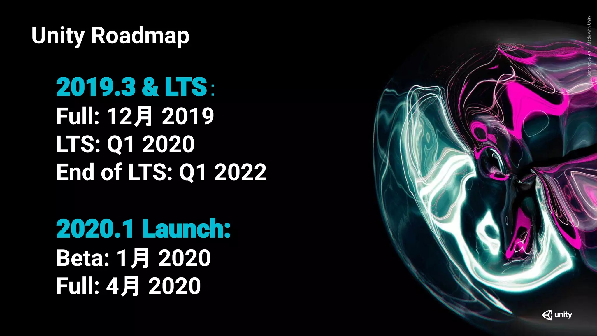 GenerativeArt—MadewithUnity
Unity Roadmap
：
Full: 12月 2019
LTS: Q1 2020
End of LTS: Q1 2022
Beta: 1月 2020
Full: 4月 2020
Unity Roadmap
 