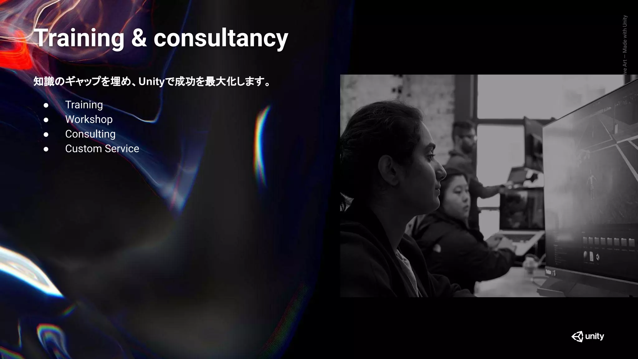 GenerativeArt—MadewithUnity
知識のギャップを埋め、Unityで成功を最大化します。
● Training
● Workshop
● Consulting
● Custom Service
Training & consultancy
 