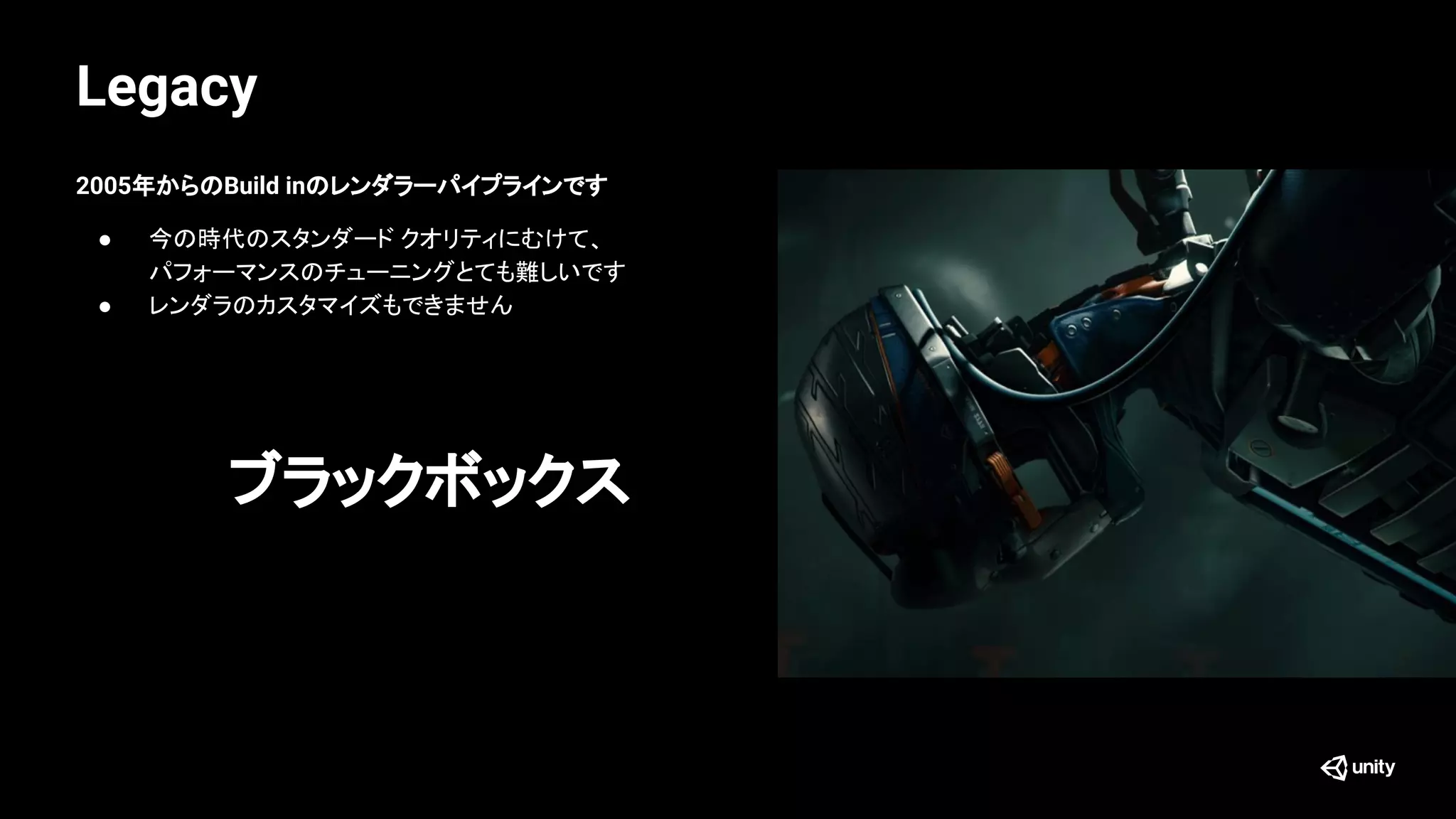 Legacy
2005年からのBuild inのレンダラーパイプラインです
● 今の時代のスタンダード クオリティにむけて、
パフォーマンスのチューニングとても難しいです
● レンダラのカスタマイズもできません
ブラックボックス
 