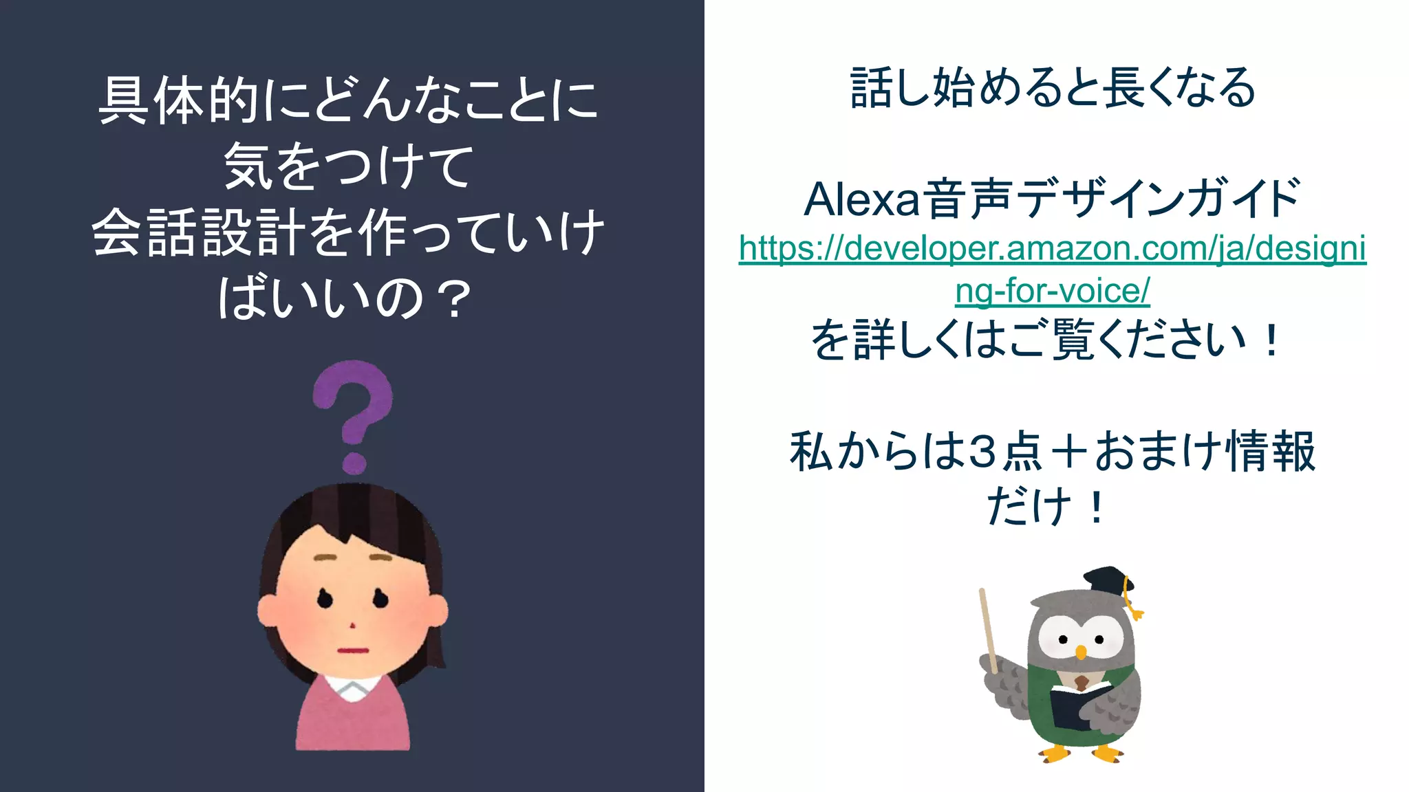 具体的にどんなことに
気をつけて
会話設計を作っていけ
ばいいの？
話し始めると長くなる
Alexa音声デザインガイド
https://developer.amazon.com/ja/designi
ng-for-voice/
を詳しくはご覧ください！
私からは３点＋おまけ情報
だけ！
 