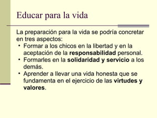 Educar para la vida La preparación para la vida se podría concretar en tres aspectos:  Formar a los chicos en la libertad y en la aceptación de la  responsabilidad  personal. Formarles en la  solidaridad y servicio  a los demás. Aprender a llevar una vida honesta que se fundamenta en el ejercicio de las  virtudes y valores . 