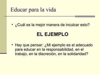 Educar para la vida ¿Cuál es la mejor manera de inculcar esto? EL EJEMPLO Hay que pensar: ¿Mi ejemplo es el adecuado para educar en la responsabilidad, en el trabajo, en la discreción, en la solidaridad? 