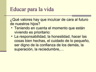 Educar para la vida ¿Qué valores hay que inculcar de cara al futuro de nuestros hijos? Teniendo en cuenta el momento que están viviendo es prioritario: La responsabilidad, la honestidad, hacer las cosas bien hechas, el cuidado de lo pequeño, ser digno de la confianza de los demás, la superación, la reciedumbre,… 