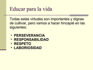 Educar para la vida Todas estas virtudes son importantes y dignas de cultivar, pero vamos a hacer hincapié en las siguientes: PERSEVERANCIA RESPONSABILIDAD RESPETO LABORIOSIDAD 