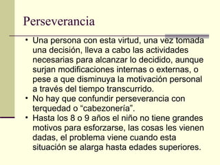 Perseverancia  Una persona con esta virtud, una vez tomada una decisión, lleva a cabo las actividades necesarias para alcanzar lo decidido, aunque surjan modificaciones internas o externas, o pese a que disminuya la motivación personal a través del tiempo transcurrido. No hay que confundir perseverancia con terquedad o “cabezonería”. Hasta los 8 o 9 años el niño no tiene grandes motivos para esforzarse, las cosas les vienen dadas, el problema viene cuando esta situación se alarga hasta edades superiores. 