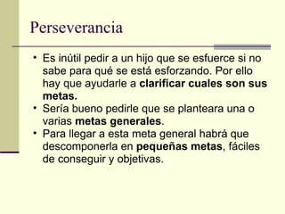 Perseverancia Es inútil pedir a un hijo que se esfuerce si no sabe para qué se está esforzando. Por ello hay que ayudarle a  clarificar cuales son sus metas. Sería bueno pedirle que se planteara una o varias  metas generales . Para llegar a esta meta general habrá que descomponerla en  pequeñas metas , fáciles de conseguir y objetivas. 