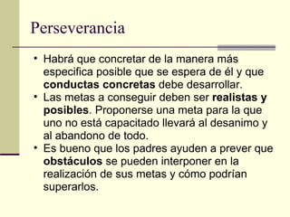 Perseverancia Habrá que concretar de la manera más especifica posible que se espera de él y que  conductas concretas  debe desarrollar. Las metas a conseguir deben ser  realistas y posibles . Proponerse una meta para la que uno no está capacitado llevará al desanimo y al abandono de todo. Es bueno que los padres ayuden a prever que  obstáculos  se pueden interponer en la realización de sus metas y cómo podrían superarlos. 