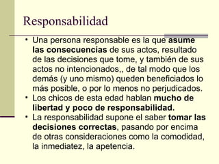 Responsabilidad Una persona responsable es la que  asume las consecuencias  de sus actos, resultado de las decisiones que tome, y también de sus actos no intencionados,, de tal modo que los demás (y uno mismo) queden beneficiados lo más posible, o por lo menos no perjudicados. Los chicos de esta edad hablan  mucho de libertad y poco de responsabilidad. La responsabilidad supone el saber  tomar las decisiones correctas , pasando por encima de otras consideraciones como la comodidad, la inmediatez, la apetencia. 
