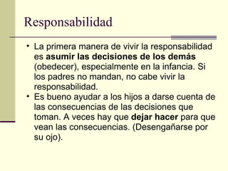 Responsabilidad La primera manera de vivir la responsabilidad es  asumir las decisiones de los demás  (obedecer), especialmente en la infancia. Si los padres no mandan, no cabe vivir la responsabilidad. Es bueno ayudar a los hijos a darse cuenta de las consecuencias de las decisiones que toman. A veces hay que  dejar hacer  para que vean las consecuencias. (Desengañarse por su ojo).  