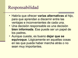 Responsabilidad Habría que ofrecer  varias alternativas  al hijo, para que aprendan a discernir entre las ventajas e inconvenientes de cada una. Una decisión responsable es una decisión  bien informada . Ese puede ser un papel de los padres. Aunque cueste, es bueno  dejar que se equivoque . Lógicamente en aquellas cosas en las que pueda haber marcha atrás o no sean muy importantes. 