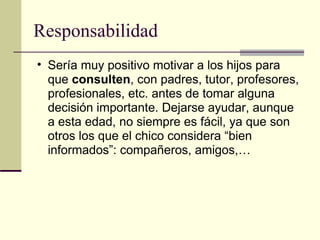 Responsabilidad Sería muy positivo motivar a los hijos para que  consulten , con padres, tutor, profesores, profesionales, etc. antes de tomar alguna decisión importante. Dejarse ayudar, aunque a esta edad, no siempre es fácil, ya que son otros los que el chico considera “bien informados”: compañeros, amigos,…  