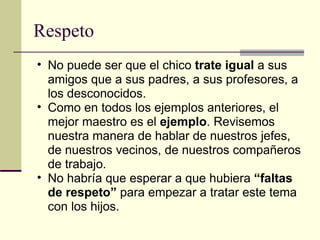 Respeto No puede ser que el chico  trate igual  a sus amigos que a sus padres, a sus profesores, a los desconocidos. Como en todos los ejemplos anteriores, el mejor maestro es el  ejemplo . Revisemos nuestra manera de hablar de nuestros jefes, de nuestros vecinos, de nuestros compañeros de trabajo. No habría que esperar a que hubiera  “faltas de respeto”  para empezar a tratar este tema con los hijos. 