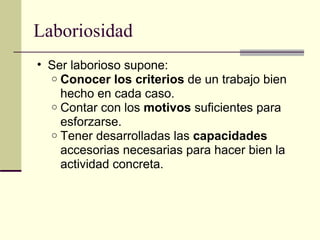 Laboriosidad Ser laborioso supone: Conocer los criterios  de un trabajo bien hecho en cada caso. Contar con los  motivos  suficientes para esforzarse. Tener desarrolladas las  capacidades  accesorias necesarias para hacer bien la actividad concreta. 