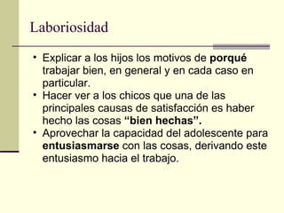 Laboriosidad Explicar a los hijos los motivos de  porqué  trabajar bien, en general y en cada caso en particular. Hacer ver a los chicos que una de las principales causas de satisfacción es haber hecho las cosas  “bien hechas”. Aprovechar la capacidad del adolescente para  entusiasmarse  con las cosas, derivando este entusiasmo hacia el trabajo. 