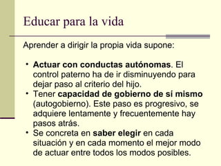 Educar para la vida Aprender a dirigir la propia vida supone: Actuar con conductas autónomas . El control paterno ha de ir disminuyendo para dejar paso al criterio del hijo. Tener  capacidad de gobierno de sí mismo  (autogobierno). Este paso es progresivo, se adquiere lentamente y frecuentemente hay pasos atrás. Se concreta en  saber elegir  en cada situación y en cada momento el mejor modo de actuar entre todos los modos posibles.   