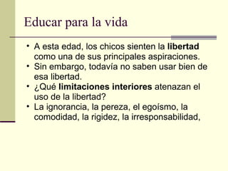 Educar para la vida A esta edad, los chicos sienten la  libertad  como una de sus principales aspiraciones. Sin embargo, todavía no saben usar bien de esa libertad. ¿Qué  limitaciones interiores  atenazan el uso de la libertad? La ignorancia, la pereza, el egoísmo, la comodidad, la rigidez, la irresponsabilidad,  
