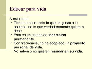 Educar para vida A esta edad: Tiende a hacer solo  lo que le gusta  o le apetece, no lo que verdaderamente quiere o debe. Está en un estado de  indecisión permanente . Con frecuencia, no ha adoptado un  proyecto personal de vida . No saben o no quieren  mandar en su vida . 