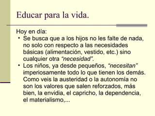 Educar para la vida. Hoy en día: Se busca que a los hijos no les falte de nada, no solo con respecto a las necesidades básicas (alimentación, vestido, etc.) sino cualquier otra  “necesidad”. Los niños, ya desde pequeños,  “necesitan”  imperiosamente todo lo que tienen los demás. Como veis la austeridad o la autonomía no son los valores que salen reforzados, más bien, la envidia, el capricho, la dependencia, el materialismo,... 