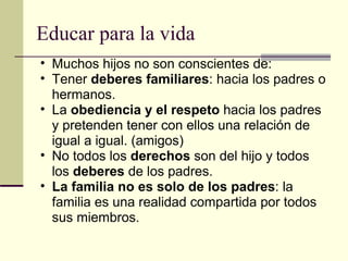 Educar para la vida Muchos hijos no son conscientes de: Tener  deberes familiares : hacia los padres o hermanos.  La  obediencia y el respeto  hacia los padres y pretenden tener con ellos una relación de igual a igual. (amigos) No todos los  derechos  son del hijo y todos los  deberes  de los padres. La familia no es solo de los padres : la familia es una realidad compartida por todos sus miembros. 