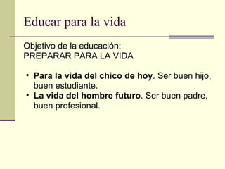 Educar para la vida Objetivo de la educación: PREPARAR PARA LA VIDA Para la vida del chico de hoy . Ser buen hijo, buen estudiante. La vida del hombre futuro . Ser buen padre, buen profesional. 