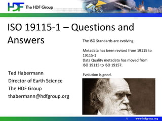 ISO 19115-1 – Questions and 
Answers 
Ted Habermann 
Director of Earth Science 
The HDF Group 
thabermann@hdfgroup.org 
The ISO Standards are evolving. 
Metadata has been revised from 19115 to 
19115-1 
Data Quality metadata has moved from 
ISO 19115 to ISO 19157. 
1 
Evolution is good. 
 