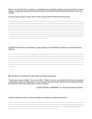 05. No início do século XVI, a mudança na mentalidade das sociedades européias repercutiu também no campo
religioso. A Igreja, tão onipotente na Europa medieval, foi duramente criticada. Sobre esse assunto, faça o que
se pede.

a) Por que razão a Igreja recebeu várias críticas nesse período? Apresente três argumentos.

___________________________________________________________________________________
___________________________________________________________________________________
___________________________________________________________________________________
___________________________________________________________________________________
___________________________________________________________________________________
___________________________________________________________________________________
___________________________________________________________________________________
___________________________________________________________________________________
___________________________________________




b) Diante dos movimentos protestantes, a Igreja organizou a Contra-Reforma. Explique o que foi essa Contra-
Reforma.

___________________________________________________________________________________
___________________________________________________________________________________
___________________________________________________________________________________
___________________________________________________________________________________
___________________________________________________________________________________
___________________________________________________________________________________
_______




06. Leia abaixo um manifesto de Lutero sobre as revoltas camponesas.

“Aquele que mata um rebelde... faz o que é certo... Portanto, todos os que puderem devem punir, estrangular
ou apunhalar, secreta ou publicamente... os que perecem nessa luta devem realmente ser considerados felizes,
pois nenhuma morte mais nobre poderia ocorrer a ninguém.”

                                         LUTERO, Martinho. HUBERMAN, Leo. História da riqueza do homem.




a) Qual a posição de Lutero com esse manifesto com relação as revoltas camponesas?

___________________________________________________________________________________
___________________________________________________________________________________
___________________________________________________________________________________
______________________________________________________
 