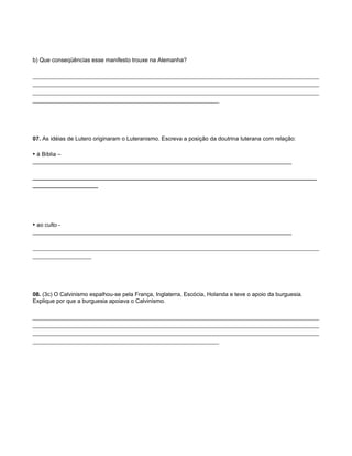 b) Que conseqüências esse manifesto trouxe na Alemanha?

___________________________________________________________________________________
___________________________________________________________________________________
___________________________________________________________________________________
______________________________________________________




07. As idéias de Lutero originaram o Luteranismo. Escreva a posição da doutrina luterana com relação:

• à Bíblia –
_________________________________________________________________________________

__________________________________________________________________________
_________________




• ao culto -
_________________________________________________________________________________

___________________________________________________________________________________
_________________




08. (3c) O Calvinismo espalhou-se pela França, Inglaterra, Escócia, Holanda e teve o apoio da burguesia.
Explique por que a burguesia apoiava o Calvinismo.

___________________________________________________________________________________
___________________________________________________________________________________
___________________________________________________________________________________
______________________________________________________
 