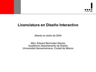 Licenciatura en Diseño Interactivo Abierta en otoño de 2004 Mtro. Edward Bermúdez Macías Académico Departamento de Diseño Universidad Iberoamericana, Ciudad de México 