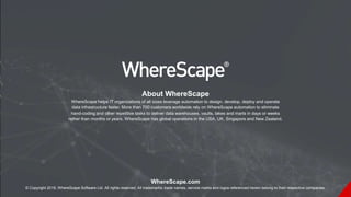 WhereScape.com
© Copyright 2019, WhereScape Software Ltd. All rights reserved. All trademarks, trade names, service marks and logos referenced herein belong to their respective companies.
About WhereScape
WhereScape helps IT organizations of all sizes leverage automation to design, develop, deploy and operate
data infrastructure faster. More than 700 customers worldwide rely on WhereScape automation to eliminate
hand-coding and other repetitive tasks to deliver data warehouses, vaults, lakes and marts in days or weeks
rather than months or years. WhereScape has global operations in the USA, UK, Singapore and New Zealand.
 