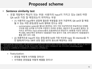 Proposed scheme
10
• Sentence similarity test
 모델 개발에서 핵심이 되는 부분: 사용자의 input이 가지고 있는 DB의 어떤
QA set과 가장 잘 매칭되는지 파악하는 부분
• (1) 사용자의 input에서 상담에 필요한 부분들을 모아 가공하여, QA set과 잘 매칭
될 수 있는 어떤 문장/문장 list의 형태로 만드는 과정
– summarization system을 별도로 훈련하는 것이 가장 이상적하지만 현실적으로 비정형
구어에 대한 요약을 단기간에 구현하기 어려운 관계로, 내담자가 한 turn동안 말하는 것
이라고 생각되는 input sentence들의 모음(INPUT)의 총길이가 100음절 이상인 경우(공
백 포함), INPUT에서 뒷부분의 100음절만 따로 잘라서 사용. 만약 INPUT이 100음절보다
짧을 경우 모두 사용.
• (2) 최종적으로 Input이 되는 문장/문장 list와 가장 비슷한 topic 및 intention을 가
진 발화(여기서는 DB의 상담 질답 SET의 원소)와 매칭하는 과정
 Featurization:
• 문장을 어떻게 수치화할 것이냐?
• 수치화된 문장들을 어떻게 배열할 것이냐?
 