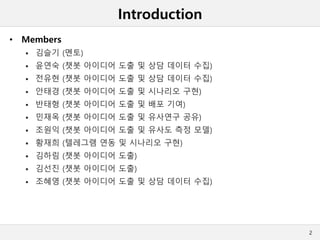 Introduction
• Members
 김슬기 (멘토)
 윤연숙 (챗봇 아이디어 도출 및 상담 데이터 수집)
 전유현 (챗봇 아이디어 도출 및 상담 데이터 수집)
 안태경 (챗봇 아이디어 도출 및 시나리오 구현)
 반태형 (챗봇 아이디어 도출 및 배포 기여)
 민재옥 (챗봇 아이디어 도출 및 유사연구 공유)
 조원익 (챗봇 아이디어 도출 및 유사도 측정 모델)
 황재희 (텔레그램 연동 및 시나리오 구현)
 김하림 (챗봇 아이디어 도출)
 김선진 (챗봇 아이디어 도출)
 조혜영 (챗봇 아이디어 도출 및 상담 데이터 수집)
2
 