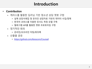 Introduction
• Contribution
 케라스를 활용한 딥러닝 기반 청소년 상담 챗봇 구현
• 실제 상담사례집 및 온라인 상담자료 기반의 데이터 수집/정제
• 한국어 코퍼스를 이용한 유사도 측정 모델 구축
• 텔레그램 API를 활용한 챗봇 프로토타입 구현
 정기적인 회의
• 온라인/오프라인 미팅/회의록
 산출물 공유
• https://github.com/Keracorn/Counsel
3
 