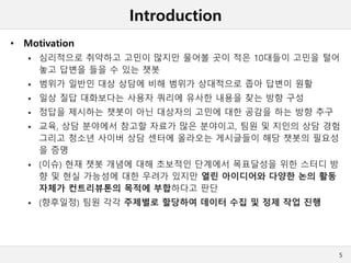 Introduction
• Motivation
 심리적으로 취약하고 고민이 많지만 물어볼 곳이 적은 10대들이 고민을 털어
놓고 답변을 들을 수 있는 챗봇
 범위가 일반인 대상 상담에 비해 범위가 상대적으로 좁아 답변이 원활
 일상 질답 대화보다는 사용자 쿼리에 유사한 내용을 찾는 방향 구성
 정답을 제시하는 챗봇이 아닌 대상자의 고민에 대한 공감을 하는 방향 추구
 교육, 상담 분야에서 참고할 자료가 많은 분야이고, 팀원 및 지인의 상담 경험
그리고 청소년 사이버 상담 센터에 올라오는 게시글들이 해당 챗봇의 필요성
을 증명
 (이슈) 현재 챗봇 개념에 대해 초보적인 단계에서 목표달성을 위한 스터디 방
향 및 현실 가능성에 대한 우려가 있지만 열린 아이디어와 다양한 논의 활동
자체가 컨트리뷰톤의 목적에 부합하다고 판단
 (향후일정) 팀원 각각 주제별로 할당하여 데이터 수집 및 정제 작업 진행
5
 