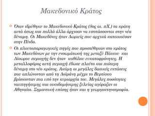 Μακεδονικό Κράτος




Όταν ιδρύθηκε το Μακεδονικό Κράτος (8ος αι. πΧ.) τα κράτη
αυτά όπως και πολλά άλλα άρχισαν να υποτάσσονται στην νέα
δύναμη. Οι Μακεδόνες ήταν Δωριείς που αρχικά κατοικούσαν
στην Πίνδο.
Οι πλουτοπαραγωγικές πηγές που προστέθηκαν στο κράτος
των Μακεδόνων με την ενσωμάτωσή της μεταξύ Πάικου και
Δίσωρου περιοχής δεν ήταν καθόλου ευκαταφρόνητες. Η
μεταλλοφόρος αυτή περιοχή έδωσε πλούτο και πιότερη
δύναμη στο νέο κράτος. Ακόμη οι μεγάλες δασικές εκτάσεις
που απλώνονταν από τη Δοϊράνη μέχρι το Βερτίσκο
βρίσκονταν πια υπό την κυριαρχία του. Μεγάλες ποσότητες
ναυπηγήσιμης και οικοδομήσιμης ξυλείας αγόραζαν οι
Αθηναίοι. Σημαντική επίσης ήταν και η γεωργοκτηνοτροφία.

 