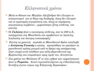 Ελληνιστικά χρόνια








Μετά το θάνατο του Μεγάλου Αλεξάνδρου δεν έλειψαν οι
ανταγωνισμοί για το θέμα της διαδοχής, όπως δεν έλειψαν
και οι αιματηρές συγκρούσεις και, όπως σε παρόμοιες
περιπτώσεις συμβαίνει , εμφανίστηκε ξένος κίνδυνος και
απειλή.
Οι Γαλάτες ήταν ο καινούριος κίνδυνος, που το 280 π.Χ.,
κατέρχονται στη Μακεδονία και προβαίνουν σε ληστείες,
λεηλασίες και άπειρες καταστροφές.
Εκείνη τη χρονική περίοδο το Μακεδονικό θρόνο κατέλαβε
ο Αντίγονος Γονατάς ο οποίος προσπάθησε να κρατήσει το
μακεδονικό κράτος μακριά από το δρόμο της κατάρρευσης.
Στην εποχή αυτή κτίσθηκε μια πόλη βορειοδυτικά της
Κρηστωνίας και ονομάστηκε προς τιμήν του, Αντιγόνεια.
Στα χρόνια του Φιλίππου Ε’ οι νέοι εχθροί που εμφανίστηκαν
ήταν οι Ρωμαίοι. Αυτοί εκμεταλλευόμενοι τις ενδοελληνικές
διενέξεις έγιναν κύριοι της Ελληνικής Χερσονήσου .

 
