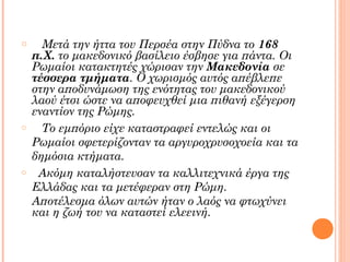 o

o

o

Μετά την ήττα του Περσέα στην Πύδνα το 168
π.Χ. το μακεδονικό βασίλειο έσβησε για πάντα. Οι
Ρωμαίοι κατακτητές χώρισαν την Μακεδονία σε
τέσσερα τμήματα. Ο χωρισμός αυτός απέβλεπε
στην αποδυνάμωση της ενότητας του μακεδονικού
λαού έτσι ώστε να αποφευχθεί μια πιθανή εξέγερση
εναντίον της Ρώμης.
Το εμπόριο είχε καταστραφεί εντελώς και οι
Ρωμαίοι σφετερίζονταν τα αργυροχρυσοχοεία και τα
δημόσια κτήματα.
Ακόμη καταλήστευσαν τα καλλιτεχνικά έργα της
Ελλάδας και τα μετέφεραν στη Ρώμη.
Αποτέλεσμα όλων αυτών ήταν ο λαός να φτωχύνει
και η ζωή του να καταστεί ελεεινή.

 
