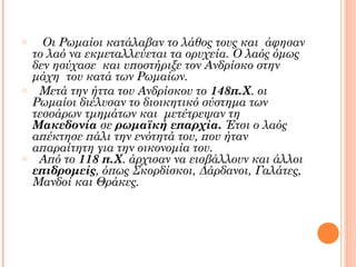 o

o

o

Οι Ρωμαίοι κατάλαβαν το λάθος τους και άφησαν
το λαό να εκμεταλλεύεται τα ορυχεία. Ο λαός όμως
δεν ησύχασε και υποστήριξε τον Ανδρίσκο στην
μάχη του κατά των Ρωμαίων.
Μετά την ήττα του Ανδρίσκου το 148π.Χ. οι
Ρωμαίοι διέλυσαν το διοικητικό σύστημα των
τεσσάρων τμημάτων και μετέτρεψαν τη
Μακεδονία σε ρωμαϊκή επαρχία. Έτσι ο λαός
απέκτησε πάλι την ενότητά του, που ήταν
απαραίτητη για την οικονομία του.
Από το 118 π.Χ. άρχισαν να εισβάλλουν και άλλοι
επιδρομείς, όπως Σκορδίσκοι, Δάρδανοι, Γαλάτες,
Μανδοί και Θράκες.

 