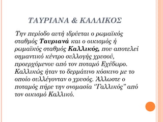 ΤΑΥΡΙΑΝΑ & ΚΑΛΛΙΚΟΣ
Την περίοδο αυτή ιδρύεται ο ρωμαϊκός
σταθμός Ταυριανά και ο οικισμός ή
ρωμαϊκός σταθμός Καλλικός, που αποτελεί
σημαντικό κέντρο συλλογής χρυσού,
προερχόμενου από τον ποταμό Εχέδωρο.
Καλλικώς ήταν το δερμάτινο κόσκινο με το
οποίο συλλέγονταν ο χρυσός. Άλλωστε ο
ποταμός πήρε την ονομασία ‘’Γαλλικός’’ από
τον οικισμό Καλλικό.

 